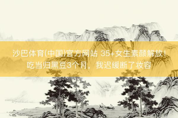 沙巴体育(中国)官方网站 35+女生素颜解放！吃当归黑豆3个月，我迟缓断了妆容