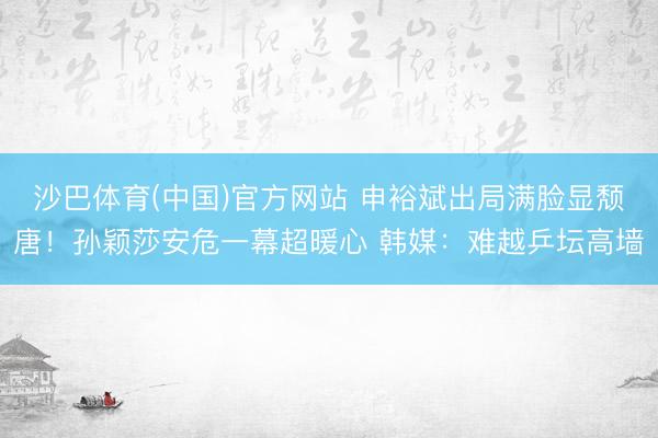 沙巴体育(中国)官方网站 申裕斌出局满脸显颓唐！孙颖莎安危一幕超暖心 韩媒：难越乒坛高墙
