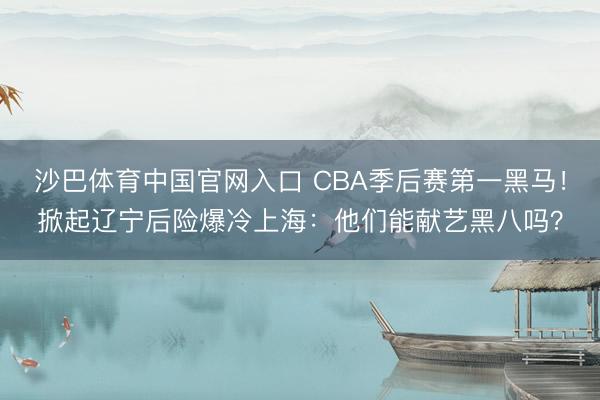 沙巴体育中国官网入口 CBA季后赛第一黑马!掀起辽宁后险爆冷上海:他们能献艺黑八吗?