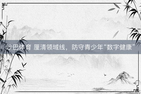 沙巴体育 厘清领域线，防守青少年“数字健康”