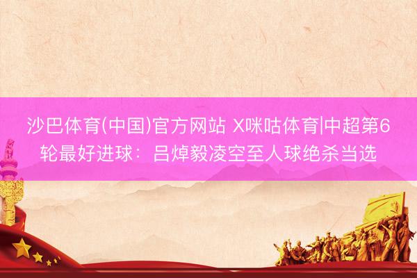 沙巴体育(中国)官方网站 X咪咕体育|中超第6轮最好进球：吕焯毅凌空至人球绝杀当选