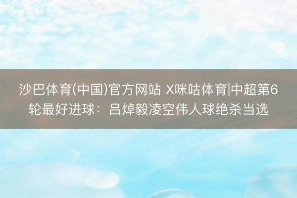 沙巴体育(中国)官方网站 X咪咕体育|中超第6轮最好进球：吕焯毅凌空伟人球绝杀当选