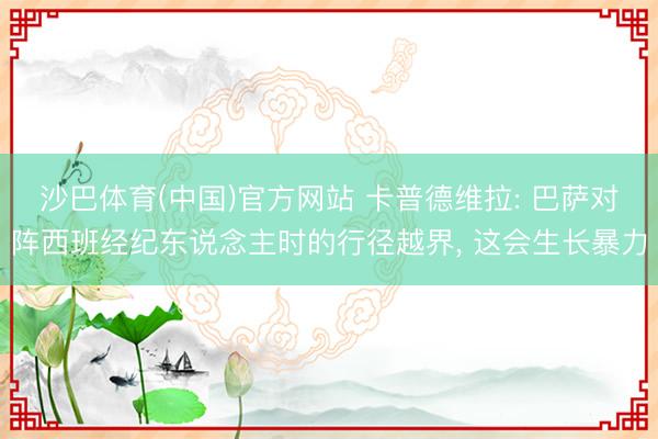 沙巴体育(中国)官方网站 卡普德维拉: 巴萨对阵西班经纪东说念主时的行径越界， 这会生长暴力