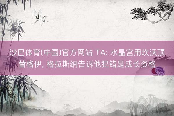 沙巴体育(中国)官方网站 TA: 水晶宫用坎沃顶替格伊, 格拉斯纳告诉他犯错是成长资格