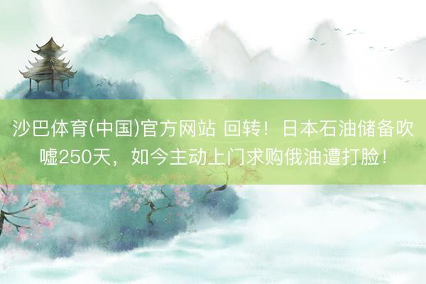 沙巴体育(中国)官方网站 回转！日本石油储备吹嘘250天，如今主动上门求购俄油遭打脸！