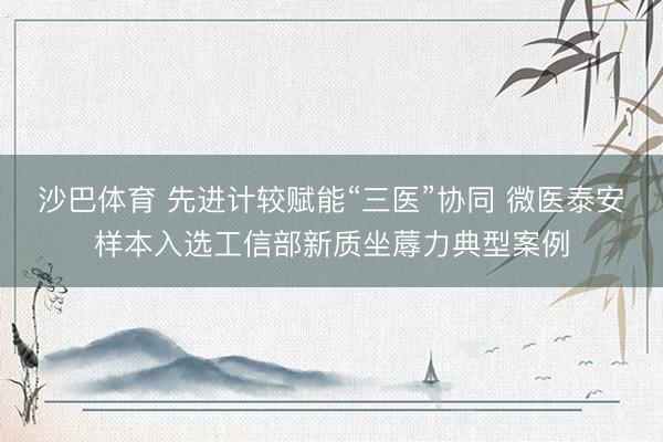 沙巴体育 先进计较赋能“三医”协同 微医泰安样本入选工信部新质坐蓐力典型案例