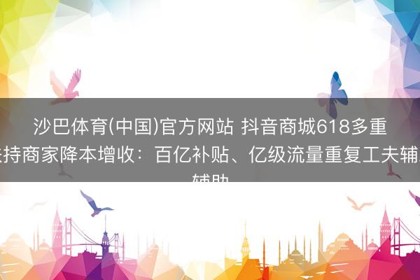 沙巴体育(中国)官方网站 抖音商城618多重扶持商家降本增收：百亿补贴、亿级流量重复工夫辅助