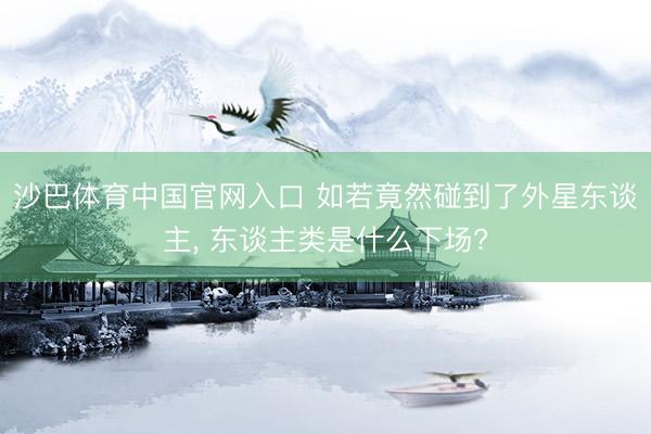 沙巴体育中国官网入口 如若竟然碰到了外星东谈主， 东谈主类是什么下场?