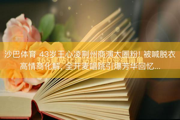 沙巴体育 43岁王心凌荆州商演太圈粉! 被喊脱衣高情商化解， 全开麦唱跳引爆芳华回忆...