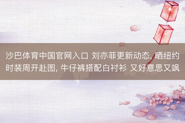 沙巴体育中国官网入口 刘亦菲更新动态， 晒纽约时装周开赴图， 牛仔裤搭配白衬衫 又好意思又飒