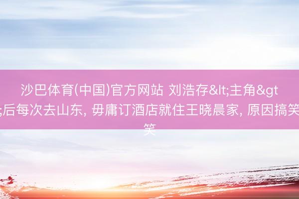 沙巴体育(中国)官方网站 刘浩存<主角>后每次去山东， 毋庸订酒店就住王晓晨家， 原因搞笑