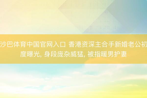 沙巴体育中国官网入口 香港资深主合手新婚老公初度曝光， 身段庞杂威猛， 被指暖男护妻