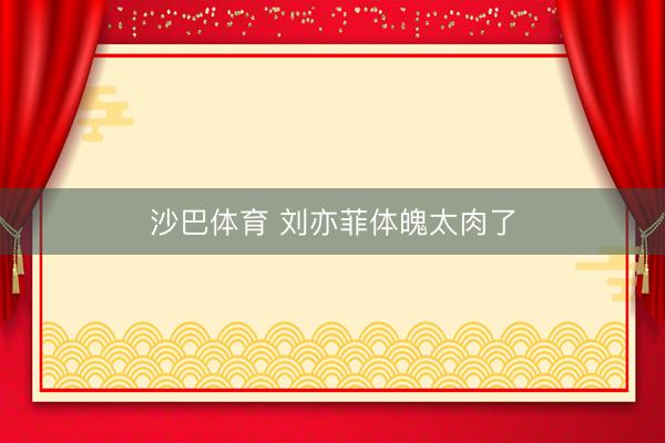 沙巴体育 刘亦菲体魄太肉了