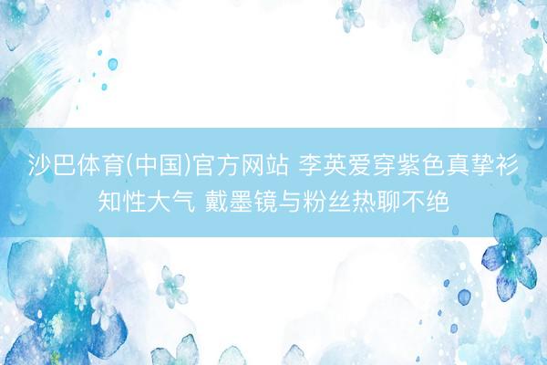 沙巴体育(中国)官方网站 李英爱穿紫色真挚衫知性大气 戴墨镜与粉丝热聊不绝