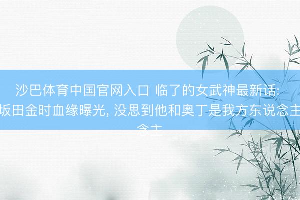 沙巴体育中国官网入口 临了的女武神最新话: 坂田金时血缘曝光， 没思到他和奥丁是我方东说念主
