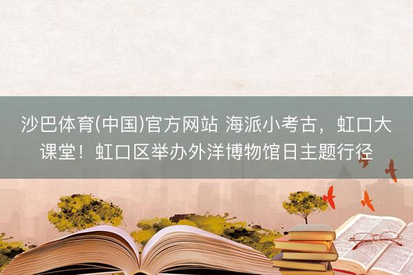 沙巴体育(中国)官方网站 海派小考古,虹口大课堂!虹口区举办外洋博物馆日主题行径