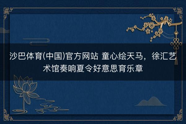 沙巴体育(中国)官方网站 童心绘天马，徐汇艺术馆奏响夏令好意思育乐章