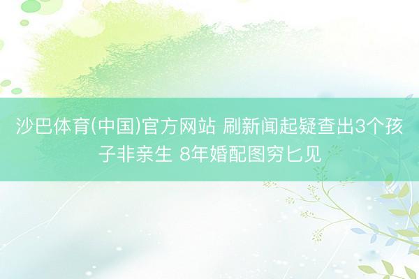 沙巴体育(中国)官方网站 刷新闻起疑查出3个孩子非亲生 8年婚配图穷匕见