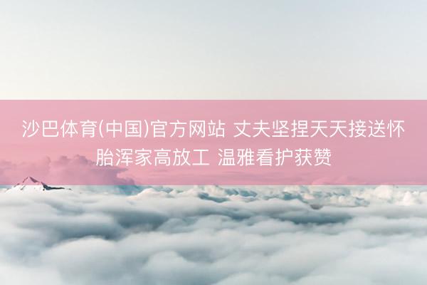 沙巴体育(中国)官方网站 丈夫坚捏天天接送怀胎浑家高放工 温雅看护获赞