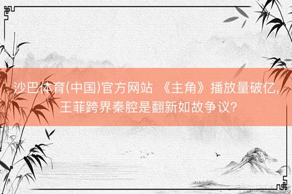 沙巴体育(中国)官方网站 《主角》播放量破亿， 王菲跨界秦腔是翻新如故争议?