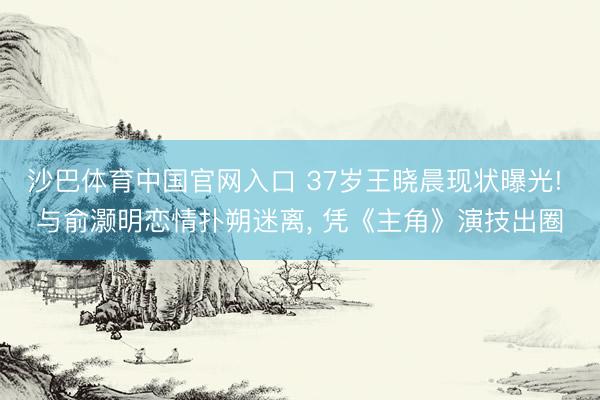 沙巴体育中国官网入口 37岁王晓晨现状曝光! 与俞灏明恋情扑朔迷离， 凭《主角》演技出圈