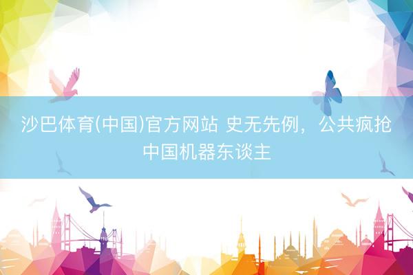 沙巴体育(中国)官方网站 史无先例，公共疯抢中国机器东谈主