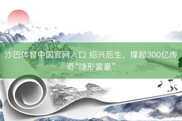 沙巴体育中国官网入口 绍兴后生，撑起300亿传奇“隐形富豪”