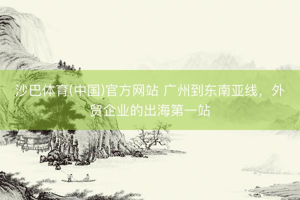 沙巴体育(中国)官方网站 广州到东南亚线,外贸企业的出海第一站