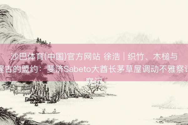 沙巴体育(中国)官方网站 徐浩 | 织竹、木槌与邃古的盟约：斐济Sabeto大酋长茅草屋调动不雅察记