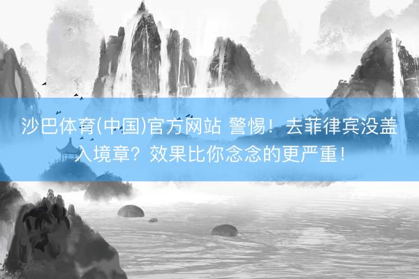 沙巴体育(中国)官方网站 警惕！去菲律宾没盖入境章？效果比你念念的更严重！