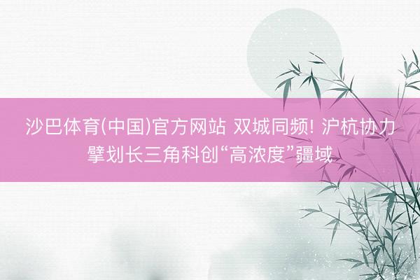 沙巴体育(中国)官方网站 双城同频! 沪杭协力擘划长三角科创“高浓度”疆域