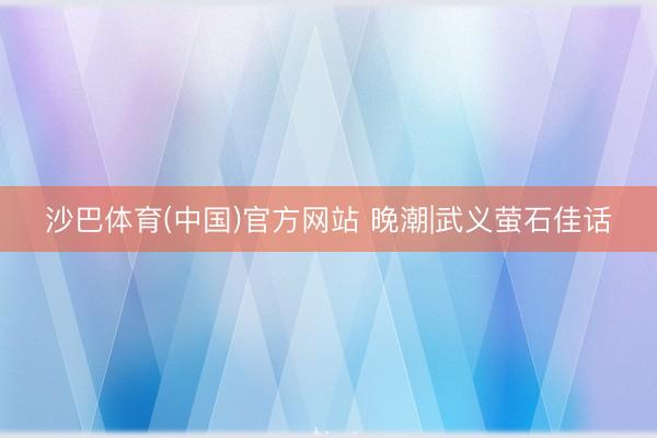 沙巴体育(中国)官方网站 晚潮|武义萤石佳话