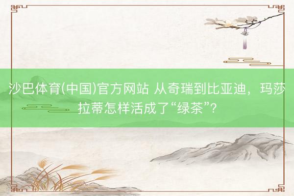 沙巴体育(中国)官方网站 从奇瑞到比亚迪，玛莎拉蒂怎样活成了“绿茶”？