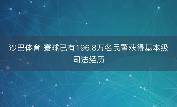 沙巴体育 寰球已有196.8万名民警获得基本级司法经历