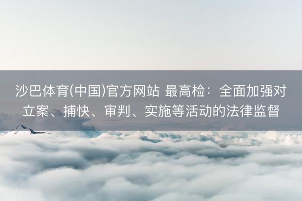 沙巴体育(中国)官方网站 最高检：全面加强对立案、捕快、审判、实施等活动的法律监督