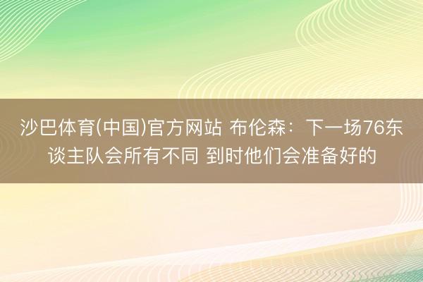 沙巴体育(中国)官方网站 布伦森：下一场76东谈主队会所有不同 到时他们会准备好的