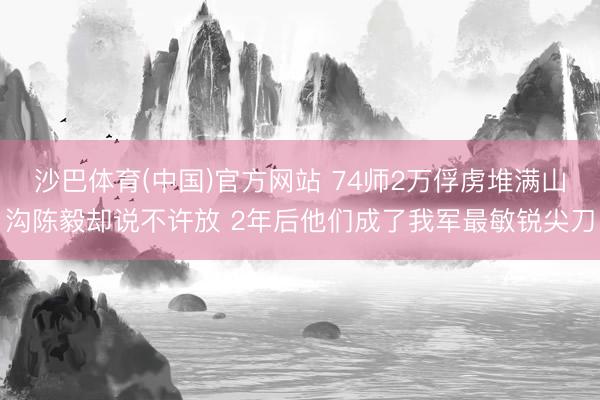 沙巴体育(中国)官方网站 74师2万俘虏堆满山沟陈毅却说不许放 2年后他们成了我军最敏锐尖刀