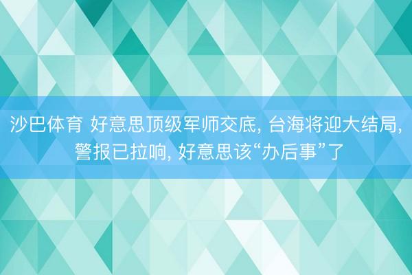 沙巴体育 好意思顶级军师交底， 台海将迎大结局， 警报已拉响， 好意思该“办后事”了