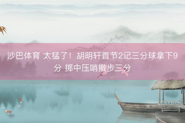 沙巴体育 太猛了！胡明轩首节2记三分球拿下9分 掷中压哨撤步三分