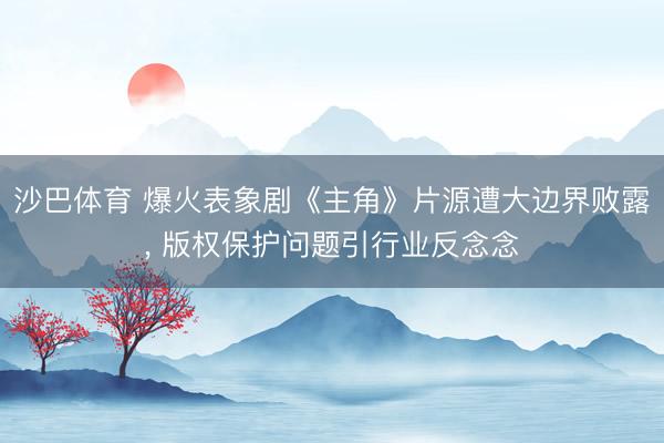 沙巴体育 爆火表象剧《主角》片源遭大边界败露， 版权保护问题引行业反念念