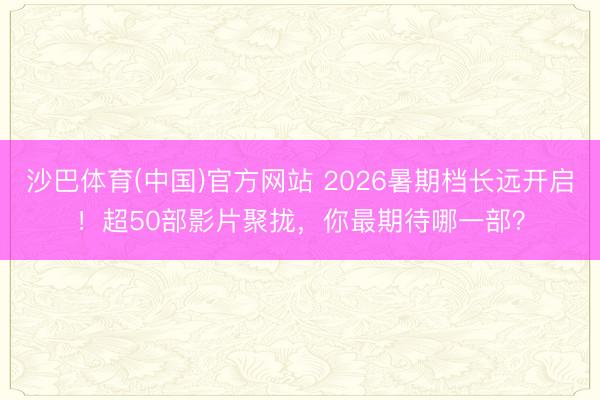 沙巴体育(中国)官方网站 2026暑期档长远开启！超50部影片聚拢，你最期待哪一部？