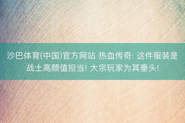 沙巴体育(中国)官方网站 热血传奇: 这件服装是战士高颜值担当! 大宗玩家为其垂头!