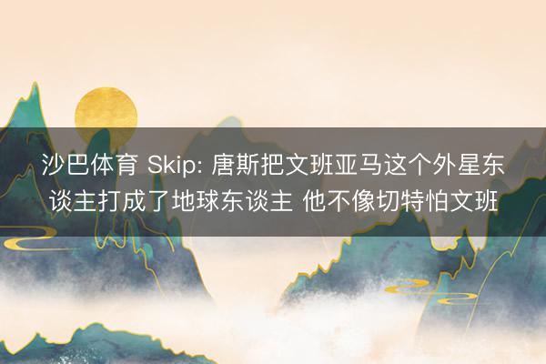 沙巴体育 Skip: 唐斯把文班亚马这个外星东谈主打成了地球东谈主 他不像切特怕文班