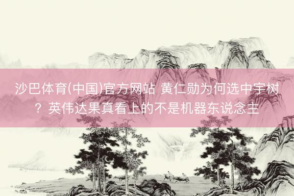 沙巴体育(中国)官方网站 黄仁勋为何选中宇树？英伟达果真看上的不是机器东说念主