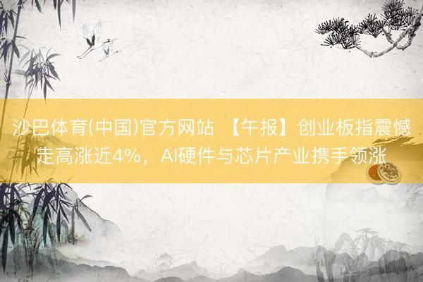沙巴体育(中国)官方网站 【午报】创业板指震憾走高涨近4%，AI硬件与芯片产业携手领涨