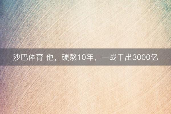沙巴体育 他，硬熬10年，一战干出3000亿