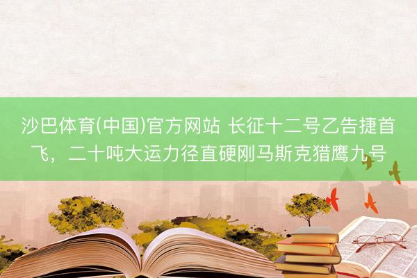 沙巴体育(中国)官方网站 长征十二号乙告捷首飞，二十吨大运力径直硬刚马斯克猎鹰九号