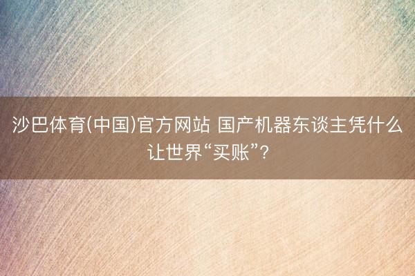 沙巴体育(中国)官方网站 国产机器东谈主凭什么让世界“买账”?