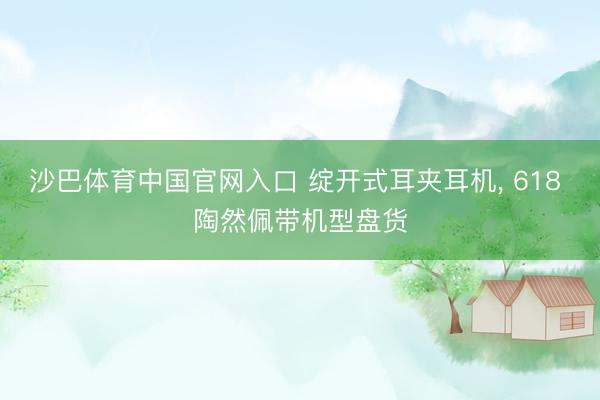 沙巴体育中国官网入口 绽开式耳夹耳机， 618 陶然佩带机型盘货