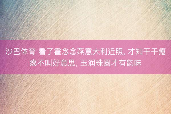 沙巴体育 看了霍念念燕意大利近照， 才知干干瘪瘪不叫好意思， 玉润珠圆才有韵味